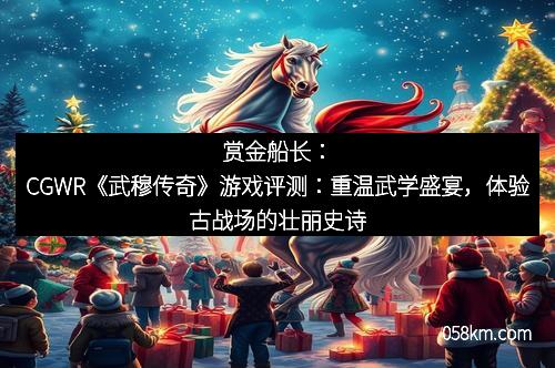 赏金船长：CGWR《武穆传奇》游戏评测：重温武学盛宴，体验古战场的壮丽史诗